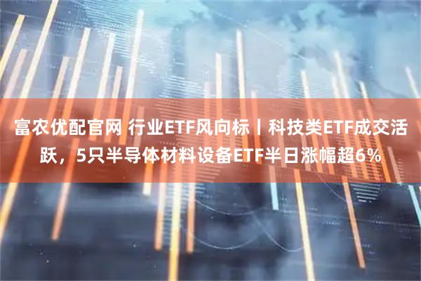 富农优配官网 行业ETF风向标丨科技类ETF成交活跃，5只半导体材料设备ETF半日涨幅超6%