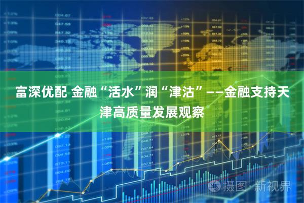 富深优配 金融“活水”润“津沽”——金融支持天津高质量发展观察