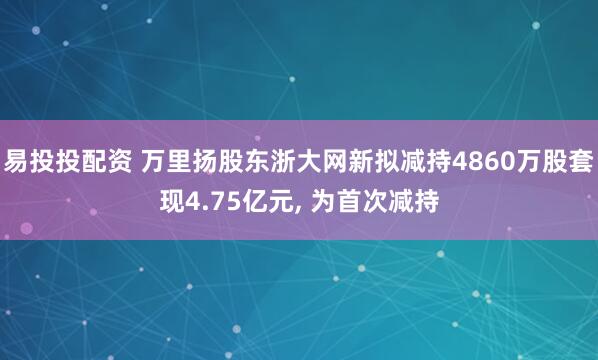 易投投配资 万里扬股东浙大网新拟减持4860万股套现4.75亿元, 为首次减持