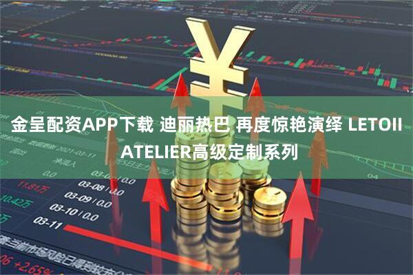 金呈配资APP下载 迪丽热巴 再度惊艳演绎 LETOII ATELIER高级定制系列