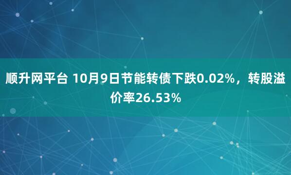 顺升网平台 10月9日节能转债下跌0.02%，转股溢价率26.53%