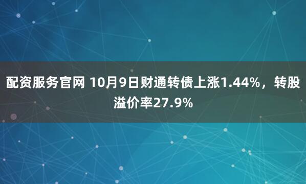 配资服务官网 10月9日财通转债上涨1.44%，转股溢价率27.9%