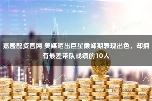 嘉盛配资官网 美媒晒出巨星巅峰期表现出色，却拥有最差带队战绩的10人