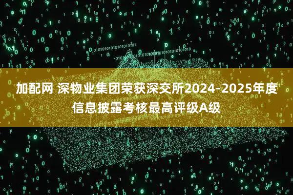 加配网 深物业集团荣获深交所2024-2025年度信息披露考核最高评级A级