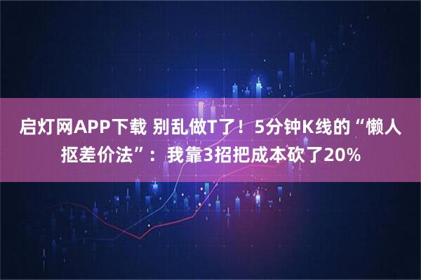 启灯网APP下载 别乱做T了！5分钟K线的“懒人抠差价法”：我靠3招把成本砍了20%