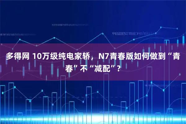 多得网 10万级纯电家轿，N7青春版如何做到“青春”不“减配”?