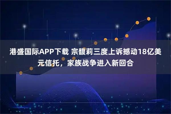 港盛国际APP下载 宗馥莉三度上诉撼动18亿美元信托，家族战争进入新回合