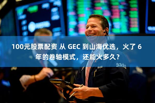 100元股票配资 从 GEC 到山海优选，火了 6 年的卷轴模式，还能火多久？