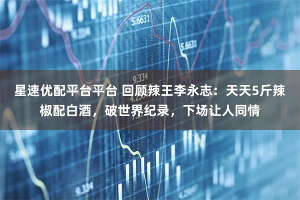 星速优配平台平台 回顾辣王李永志：天天5斤辣椒配白酒，破世界纪录，下场让人同情