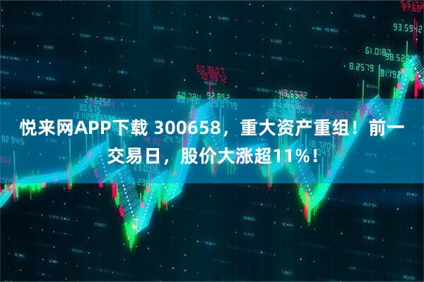 悦来网APP下载 300658，重大资产重组！前一交易日，股价大涨超11%！