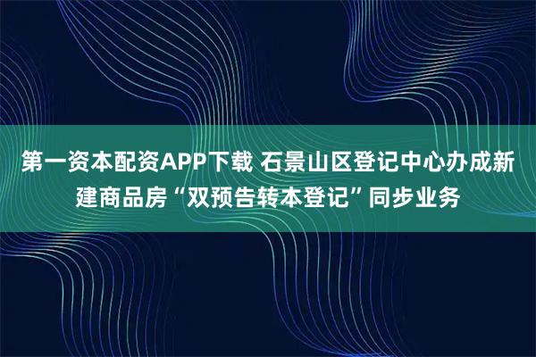 第一资本配资APP下载 石景山区登记中心办成新建商品房“双预告转本登记”同步业务