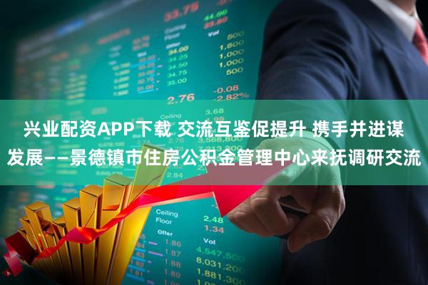 兴业配资APP下载 交流互鉴促提升 携手并进谋发展——景德镇市住房公积金管理中心来抚调研交流