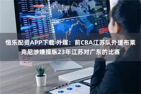 恒乐配资APP下载 外媒：前CBA江苏队外援布莱克尼涉嫌操纵23年江苏对广东的比赛