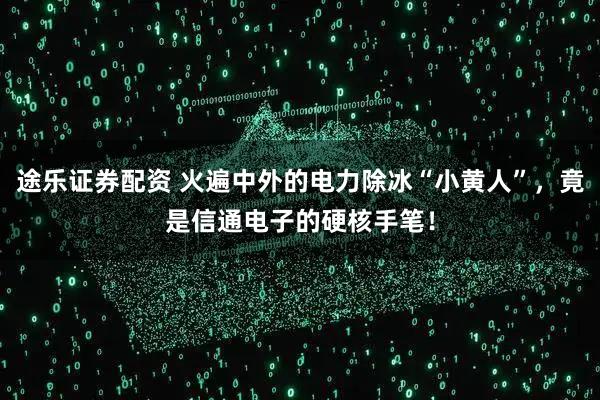 途乐证券配资 火遍中外的电力除冰“小黄人”，竟是信通电子的硬核手笔！