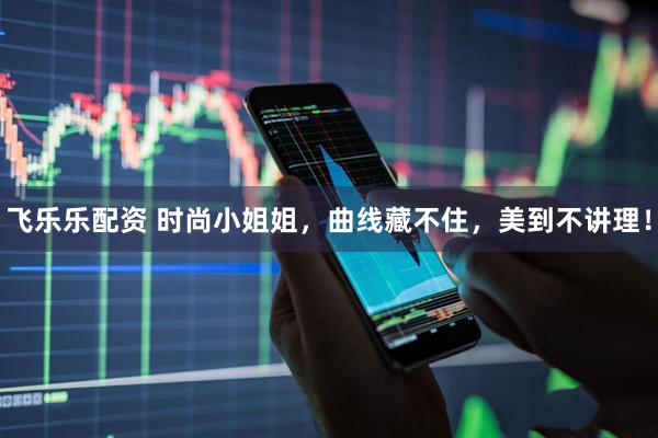 飞乐乐配资 时尚小姐姐，曲线藏不住，美到不讲理！