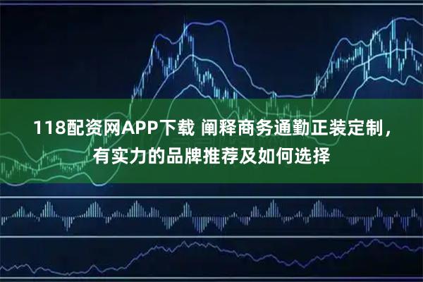 118配资网APP下载 阐释商务通勤正装定制，有实力的品牌推荐及如何选择