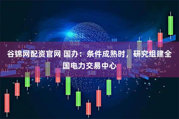 谷锦网配资官网 国办：条件成熟时，研究组建全国电力交易中心