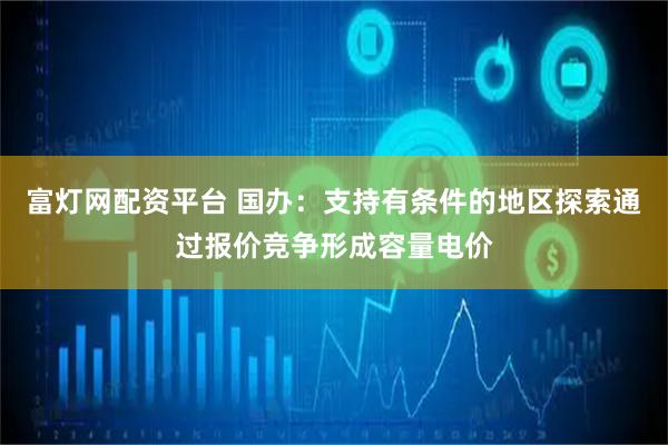 富灯网配资平台 国办：支持有条件的地区探索通过报价竞争形成容量电价