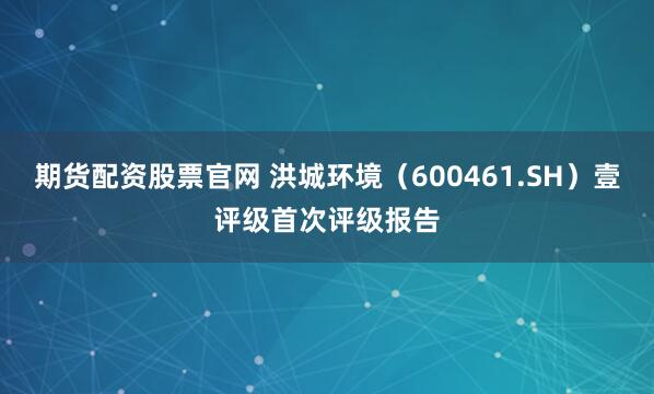 期货配资股票官网 洪城环境（600461.SH）壹评级首次评级报告
