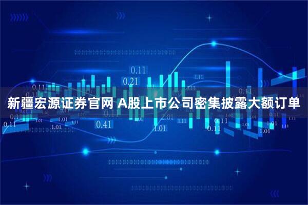 新疆宏源证券官网 A股上市公司密集披露大额订单