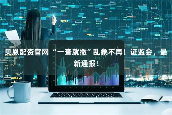 贝恩配资官网 “一查就撤”乱象不再！证监会，最新通报！